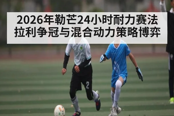 2026年勒芒24小时耐力赛法拉利争冠与混合动力策略博弈