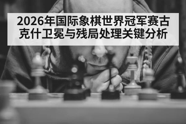 2026年国际象棋世界冠军赛古克什卫冕与残局处理关键分析