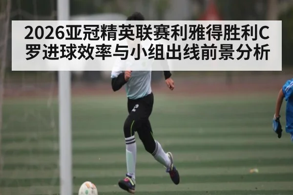 2026亚冠精英联赛利雅得胜利C罗进球效率与小组出线前景分析